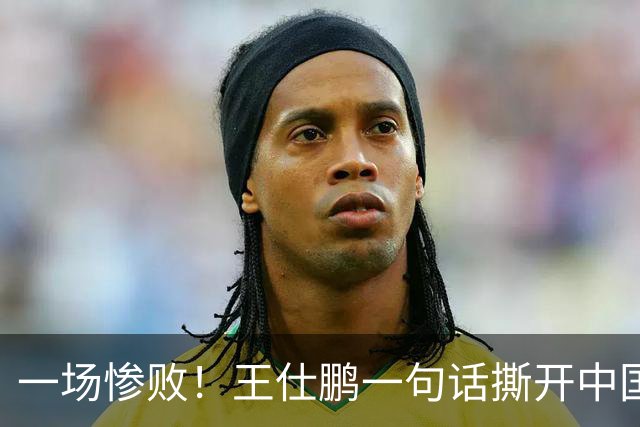 一场惨败！王仕鹏一句话撕开中国篮球遮羞布：联赛20分，国际赛0分！