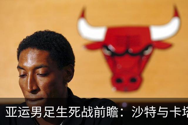 亚运男足生死战前瞻：沙特与卡塔尔谁能抢下唯一晋级名额
