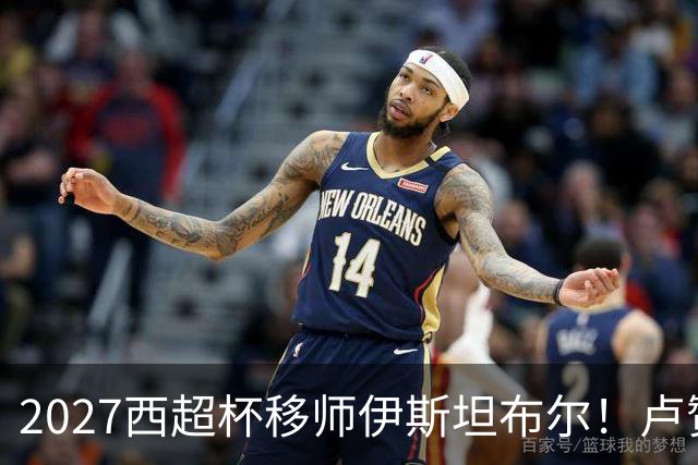 2027西超杯移师伊斯坦布尔！卢赞：西超杯潜在受众超过一亿人